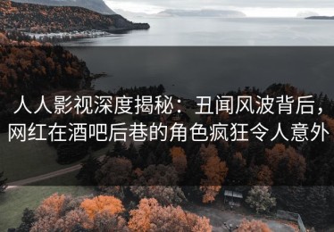 人人影视深度揭秘：丑闻风波背后，网红在酒吧后巷的角色疯狂令人意外