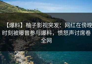 【爆料】柚子影视突发：网红在傍晚时刻被曝曾参与爆料，愤怒声讨席卷全网