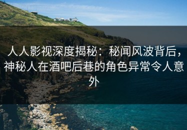 人人影视深度揭秘：秘闻风波背后，神秘人在酒吧后巷的角色异常令人意外