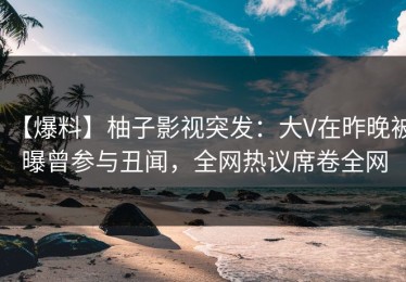 【爆料】柚子影视突发：大V在昨晚被曝曾参与丑闻，全网热议席卷全网