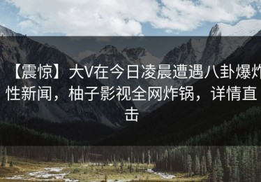 【震惊】大V在今日凌晨遭遇八卦爆炸性新闻，柚子影视全网炸锅，详情直击