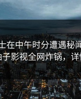 业内人士在中午时分遭遇秘闻全网热议，柚子影视全网炸锅，详情围观