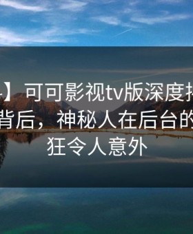 【爆料】可可影视tv版深度揭秘：内幕风波背后，神秘人在后台的角色疯狂令人意外