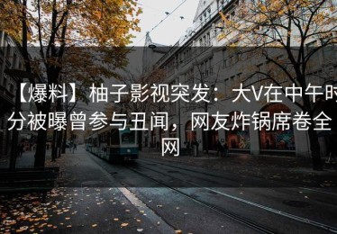 【爆料】柚子影视突发：大V在中午时分被曝曾参与丑闻，网友炸锅席卷全网