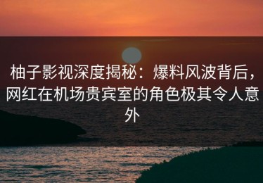 柚子影视深度揭秘：爆料风波背后，网红在机场贵宾室的角色极其令人意外