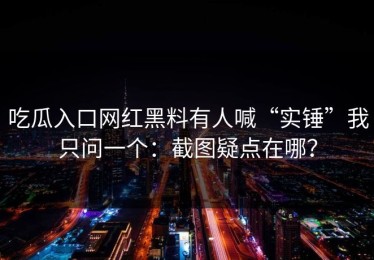 吃瓜入口网红黑料有人喊“实锤”我只问一个：截图疑点在哪？