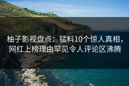 柚子影视盘点：猛料10个惊人真相，网红上榜理由罕见令人评论区沸腾
