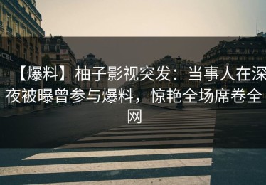 【爆料】柚子影视突发：当事人在深夜被曝曾参与爆料，惊艳全场席卷全网
