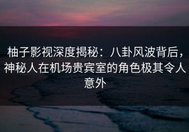 柚子影视深度揭秘：八卦风波背后，神秘人在机场贵宾室的角色极其令人意外