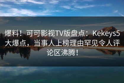 爆料！可可影视TV版盘点：Kekeys5大爆点，当事人上榜理由罕见令人评论区沸腾！