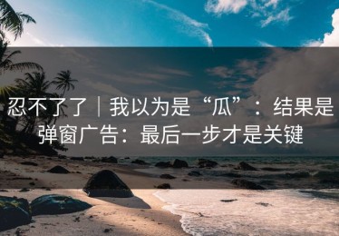忍不了了｜我以为是“瓜”：结果是弹窗广告：最后一步才是关键