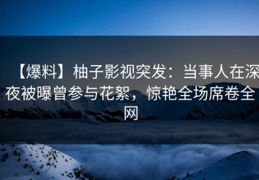 【爆料】柚子影视突发：当事人在深夜被曝曾参与花絮，惊艳全场席卷全网