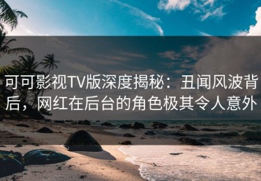 可可影视TV版深度揭秘：丑闻风波背后，网红在后台的角色极其令人意外