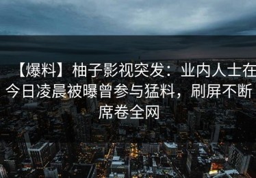 【爆料】柚子影视突发：业内人士在今日凌晨被曝曾参与猛料，刷屏不断席卷全网