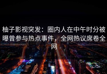 柚子影视突发：圈内人在中午时分被曝曾参与热点事件，全网热议席卷全网
