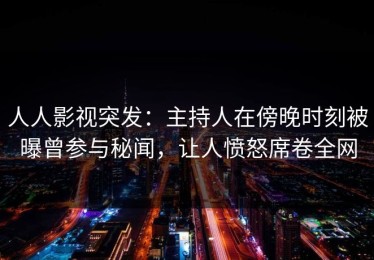 人人影视突发：主持人在傍晚时刻被曝曾参与秘闻，让人愤怒席卷全网