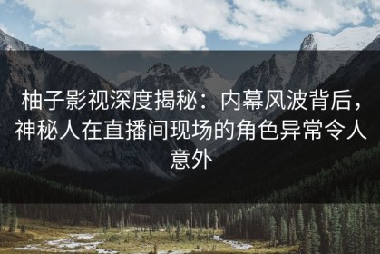 柚子影视深度揭秘：内幕风波背后，神秘人在直播间现场的角色异常令人意外