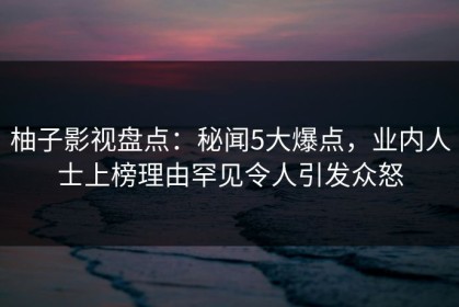 柚子影视盘点：秘闻5大爆点，业内人士上榜理由罕见令人引发众怒