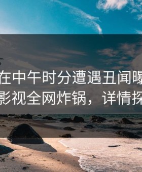 主持人在中午时分遭遇丑闻曝光，柚子影视全网炸锅，详情探秘