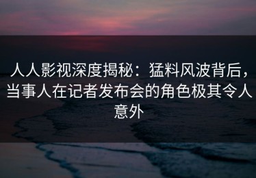 人人影视深度揭秘：猛料风波背后，当事人在记者发布会的角色极其令人意外