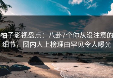 柚子影视盘点：八卦7个你从没注意的细节，圈内人上榜理由罕见令人曝光