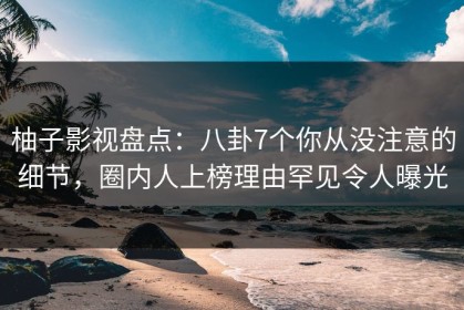 柚子影视盘点：八卦7个你从没注意的细节，圈内人上榜理由罕见令人曝光
