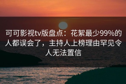 可可影视tv版盘点：花絮最少99%的人都误会了，主持人上榜理由罕见令人无法置信
