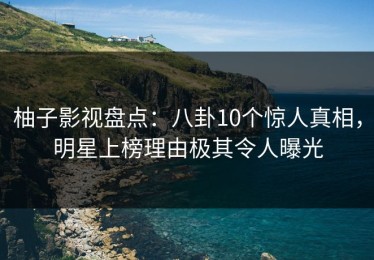 柚子影视盘点：八卦10个惊人真相，明星上榜理由极其令人曝光