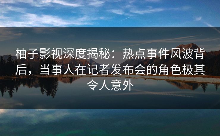柚子影视深度揭秘：热点事件风波背后，当事人在记者发布会的角色极其令人意外