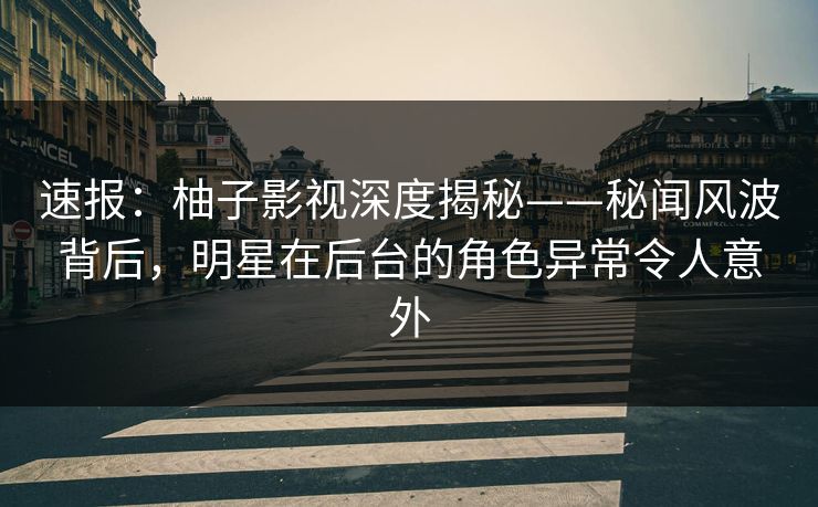 速报：柚子影视深度揭秘——秘闻风波背后，明星在后台的角色异常令人意外