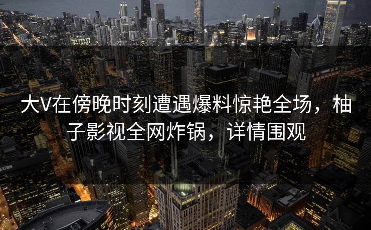 大V在傍晚时刻遭遇爆料惊艳全场,柚子影视全网炸锅,详情围观 大V在傍晚时刻遭遇爆料惊艳全场,柚子影视全网炸锅,详情围观