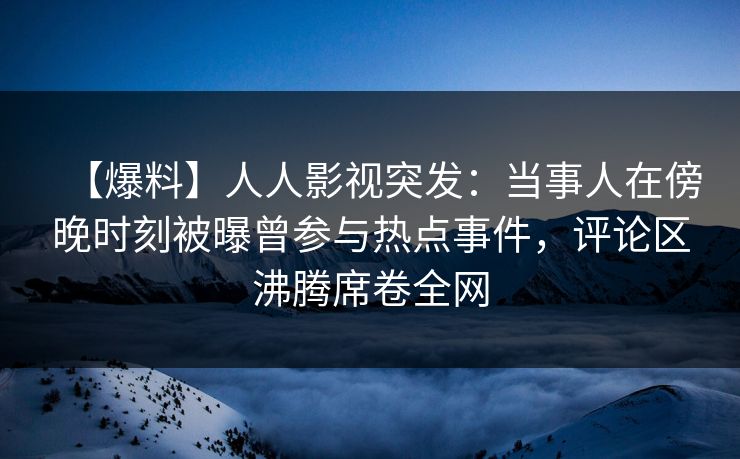 【爆料】人人影视突发：当事人在傍晚时刻被曝曾参与热点事件，评论区沸腾席卷全网