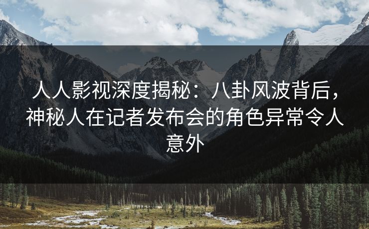 人人影视深度揭秘：八卦风波背后，神秘人在记者发布会的角色异常令人意外