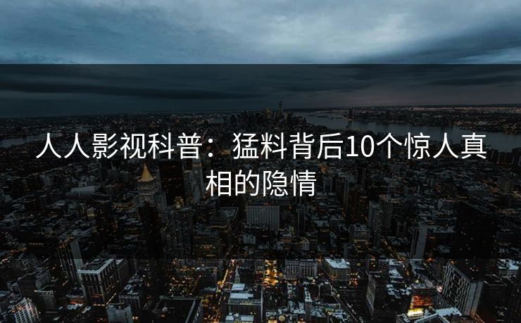 人人影视科普:猛料背后10个惊人真相的隐情 人人影视科普:猛料背后10个惊人真相的隐情