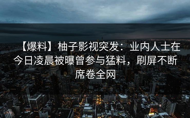 【爆料】柚子影视突发:业内人士在今日凌晨被曝曾参与猛料,刷屏不断席卷全网 【爆料】柚子影视突发:业内人士在今日凌晨被曝曾参与猛料,刷屏不断席卷全网