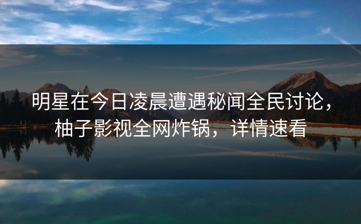 明星在今日凌晨遭遇秘闻全民讨论，柚子影视全网炸锅，详情速看