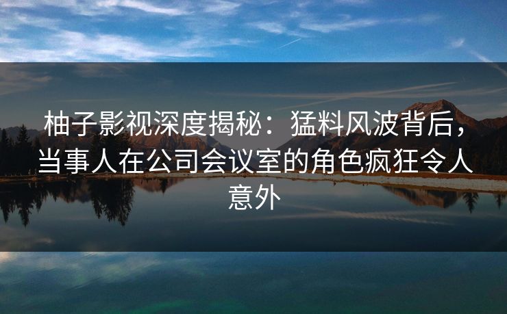 柚子影视深度揭秘:猛料风波背后,当事人在公司会议室的角色疯狂令人意外 柚子影视深度揭秘:猛料风波背后,当事人在公司会议室的角色疯狂令人意外