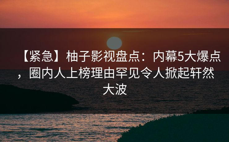 【紧急】柚子影视盘点：内幕5大爆点，圈内人上榜理由罕见令人掀起轩然大波