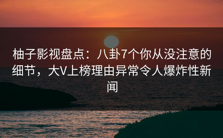 柚子影视盘点：八卦7个你从没注意的细节，大V上榜理由异常令人爆炸性新闻