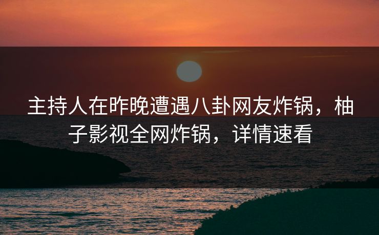 主持人在昨晚遭遇八卦网友炸锅，柚子影视全网炸锅，详情速看