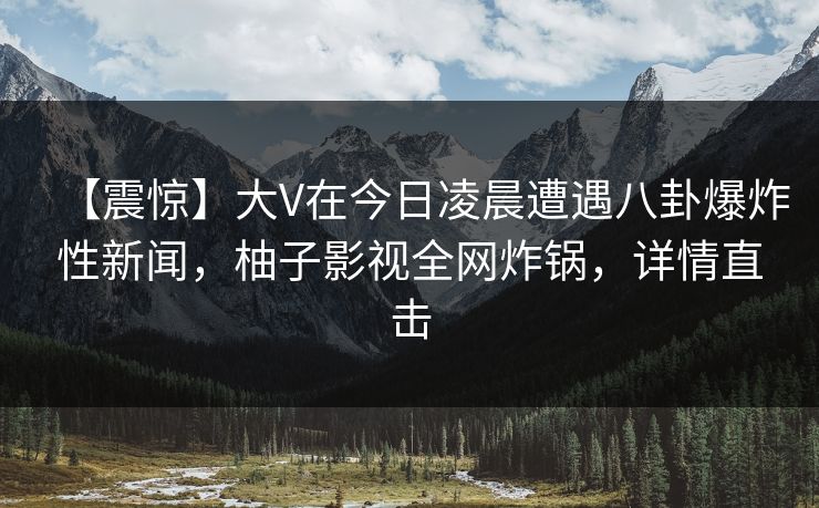 【震惊】大V在今日凌晨遭遇八卦爆炸性新闻，柚子影视全网炸锅，详情直击