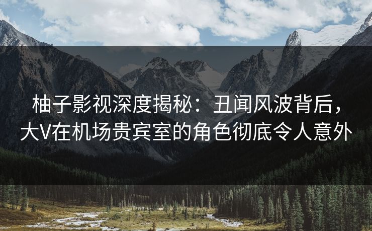 柚子影视深度揭秘：丑闻风波背后，大V在机场贵宾室的角色彻底令人意外