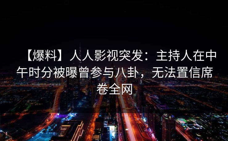 【爆料】人人影视突发：主持人在中午时分被曝曾参与八卦，无法置信席卷全网