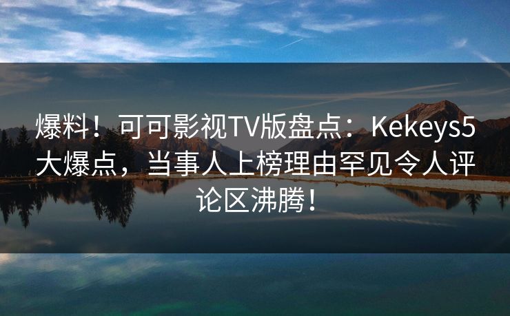 爆料！可可影视TV版盘点：Kekeys5大爆点，当事人上榜理由罕见令人评论区沸腾！