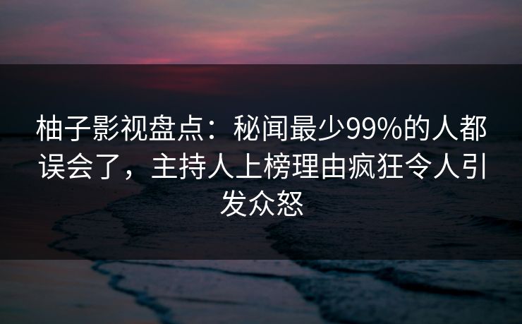 柚子影视盘点：秘闻最少99%的人都误会了，主持人上榜理由疯狂令人引发众怒