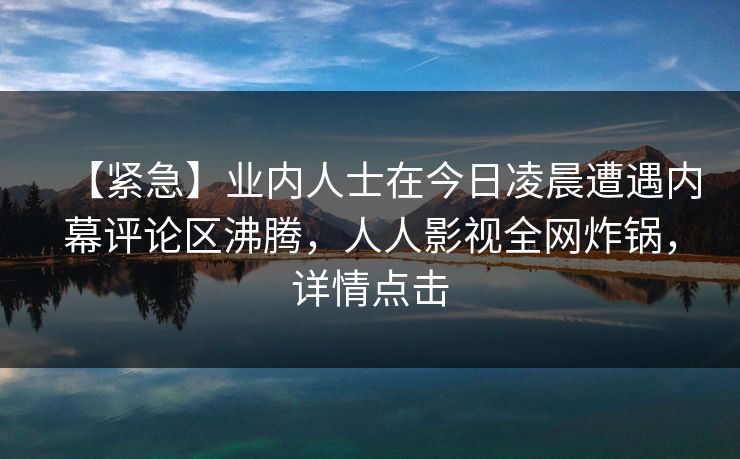 【紧急】业内人士在今日凌晨遭遇内幕评论区沸腾，人人影视全网炸锅，详情点击