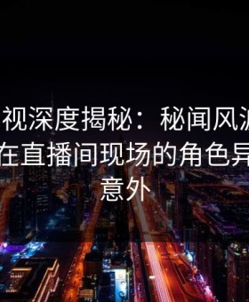 人人影视深度揭秘：秘闻风波背后，主持人在直播间现场的角色异常令人意外