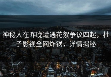 神秘人在昨晚遭遇花絮争议四起，柚子影视全网炸锅，详情揭秘