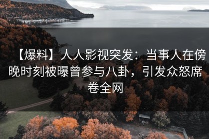 【爆料】人人影视突发：当事人在傍晚时刻被曝曾参与八卦，引发众怒席卷全网