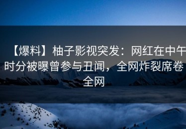 【爆料】柚子影视突发：网红在中午时分被曝曾参与丑闻，全网炸裂席卷全网